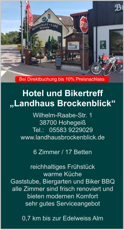 Hotel und Bikertreff „Landhaus Brockenblick“ Wilhelm-Raabe-Str. 1 38700 Hohegeiß Tel.:   05583 9229029 www.landhausbrockenblick.de   6 Zimmer / 17 Betten  reichhaltiges Frühstück  warme Küche  Gaststube, Biergarten und Biker BBQ  alle Zimmer sind frisch renoviert und bieten modernen Komfort sehr gutes Serviceangebot  0,7 km bis zur Edelweiss Alm    Bei Direktbuchung bis 10% Preisnachlass