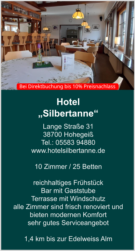 Hotel  „Silbertanne“ Lange Straße 31 38700 Hohegeiß Tel.: 05583 94880 www.hotelsilbertanne.de   10 Zimmer / 25 Betten    reichhaltiges Frühstück Bar mit Gaststube  Terrasse mit Windschutz  alle Zimmer sind frisch renoviert und bieten modernen Komfort sehr gutes Serviceangebot  1,4 km bis zur Edelweiss Alm    Bei Direktbuchung bis 10% Preisnachlass
