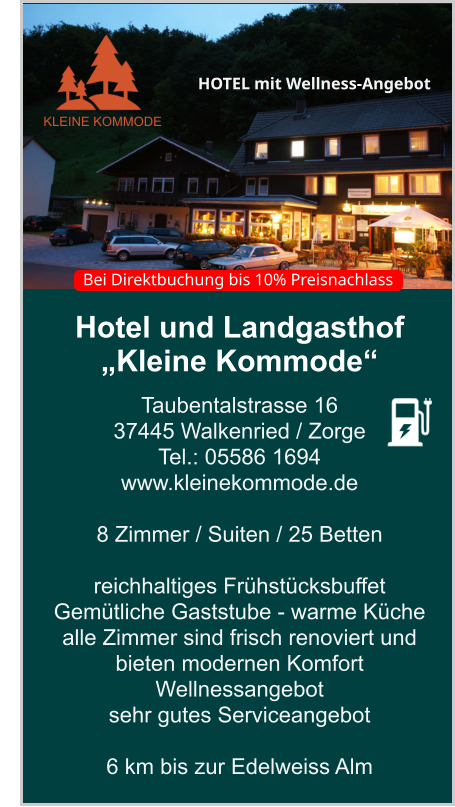 Hotel und Landgasthof „Kleine Kommode“ Taubentalstrasse 16 37445 Walkenried / Zorge Tel.: 05586 1694 www.kleinekommode.de   8 Zimmer / Suiten / 25 Betten  reichhaltiges Frühstücksbuffet  Gemütliche Gaststube - warme Küche  alle Zimmer sind frisch renoviert und bieten modernen Komfort Wellnessangebot sehr gutes Serviceangebot  6 km bis zur Edelweiss Alm    KLEINE KOMMODE HOTEL mit Wellness-Angebot  Bei Direktbuchung bis 10% Preisnachlass