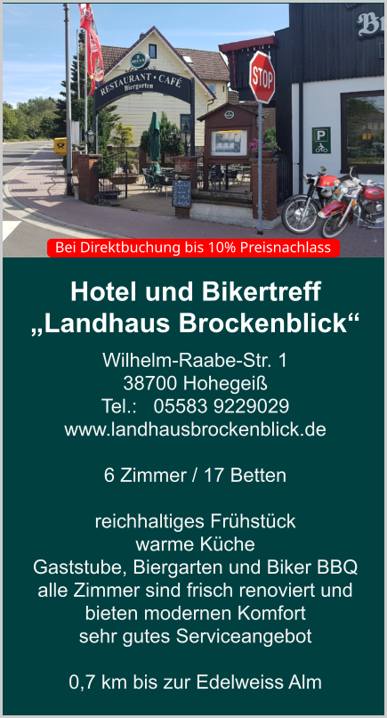 Hotel und Bikertreff „Landhaus Brockenblick“ Wilhelm-Raabe-Str. 1 38700 Hohegeiß Tel.:   05583 9229029 www.landhausbrockenblick.de   6 Zimmer / 17 Betten  reichhaltiges Frühstück  warme Küche  Gaststube, Biergarten und Biker BBQ  alle Zimmer sind frisch renoviert und bieten modernen Komfort sehr gutes Serviceangebot  0,7 km bis zur Edelweiss Alm    Bei Direktbuchung bis 10% Preisnachlass