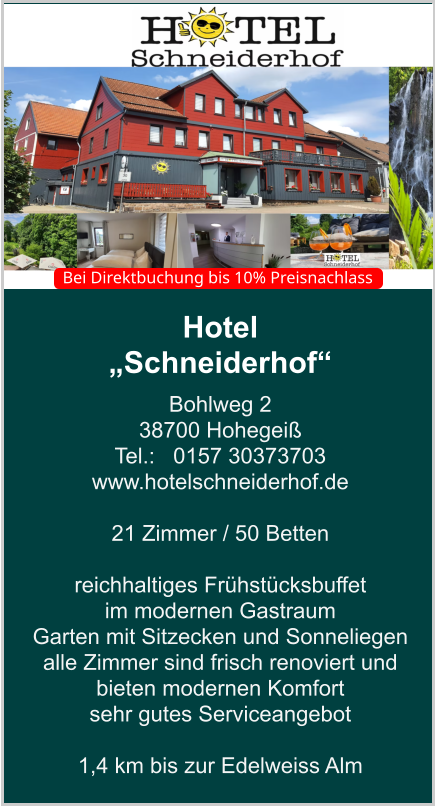 Hotel  „Schneiderhof“ Bohlweg 2 38700 Hohegeiß Tel.:   0157 30373703 www.hotelschneiderhof.de   21 Zimmer / 50 Betten  reichhaltiges Frühstücksbuffet  im modernen Gastraum  Garten mit Sitzecken und Sonneliegen alle Zimmer sind frisch renoviert und bieten modernen Komfort sehr gutes Serviceangebot  1,4 km bis zur Edelweiss Alm    Bei Direktbuchung bis 10% Preisnachlass