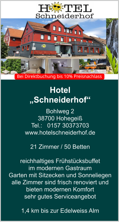 Hotel  „Schneiderhof“ Bohlweg 2 38700 Hohegeiß Tel.:   0157 30373703 www.hotelschneiderhof.de   21 Zimmer / 50 Betten  reichhaltiges Frühstücksbuffet  im modernen Gastraum  Garten mit Sitzecken und Sonneliegen alle Zimmer sind frisch renoviert und bieten modernen Komfort sehr gutes Serviceangebot  1,4 km bis zur Edelweiss Alm    Bei Direktbuchung bis 10% Preisnachlass