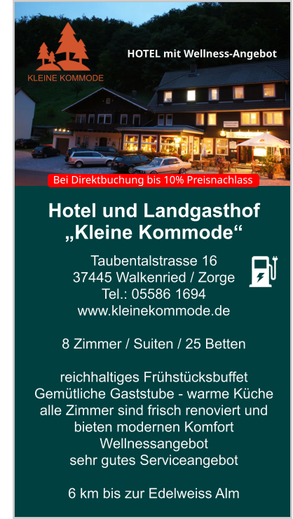 Hotel und Landgasthof „Kleine Kommode“ Taubentalstrasse 16 37445 Walkenried / Zorge Tel.: 05586 1694 www.kleinekommode.de   8 Zimmer / Suiten / 25 Betten  reichhaltiges Frühstücksbuffet  Gemütliche Gaststube - warme Küche  alle Zimmer sind frisch renoviert und bieten modernen Komfort Wellnessangebot sehr gutes Serviceangebot  6 km bis zur Edelweiss Alm    KLEINE KOMMODE HOTEL mit Wellness-Angebot  Bei Direktbuchung bis 10% Preisnachlass