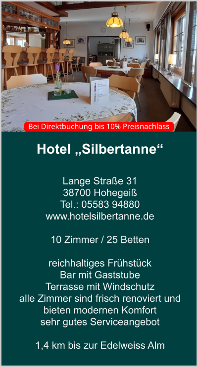 Hotel „Silbertanne“  Lange Straße 31 38700 Hohegeiß Tel.: 05583 94880 www.hotelsilbertanne.de   10 Zimmer / 25 Betten    reichhaltiges Frühstück Bar mit Gaststube  Terrasse mit Windschutz  alle Zimmer sind frisch renoviert und bieten modernen Komfort sehr gutes Serviceangebot  1,4 km bis zur Edelweiss Alm    Bei Direktbuchung bis 10% Preisnachlass