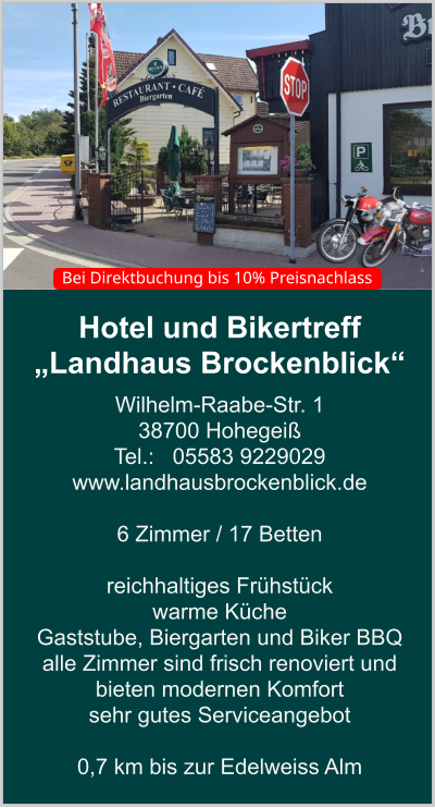 Hotel und Bikertreff „Landhaus Brockenblick“ Wilhelm-Raabe-Str. 1 38700 Hohegeiß Tel.:   05583 9229029 www.landhausbrockenblick.de   6 Zimmer / 17 Betten  reichhaltiges Frühstück  warme Küche  Gaststube, Biergarten und Biker BBQ  alle Zimmer sind frisch renoviert und bieten modernen Komfort sehr gutes Serviceangebot  0,7 km bis zur Edelweiss Alm    Bei Direktbuchung bis 10% Preisnachlass