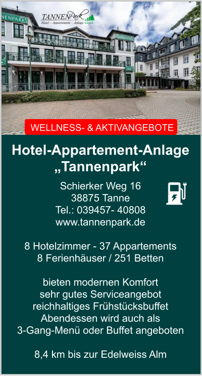 WELLNESS- & AKTIVANGEBOTE Hotel-Appartement-Anlage  „Tannenpark“ Schierker Weg 16 38875 Tanne Tel.: 039457- 40808 www.tannenpark.de   8 Hotelzimmer - 37 Appartements  8 Ferienhäuser / 251 Betten  bieten modernen Komfort sehr gutes Serviceangebot reichhaltiges Frühstücksbuffet  Abendessen wird auch als  3-Gang-Menü oder Buffet angeboten   8,4 km bis zur Edelweiss Alm