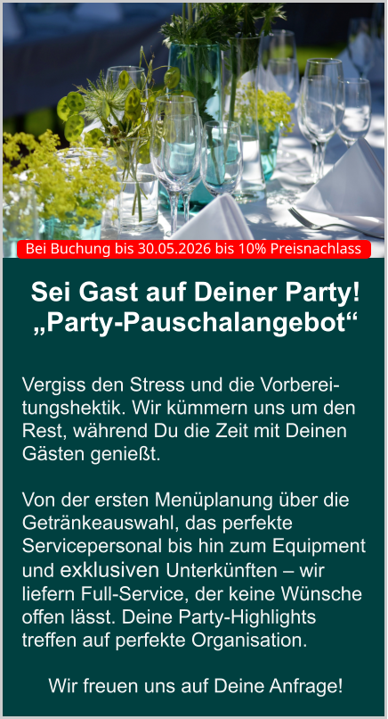 Sei Gast auf Deiner Party! „Party-Pauschalangebot“   Vergiss den Stress und die Vorberei-tungshektik. Wir kümmern uns um den Rest, während Du die Zeit mit Deinen Gästen genießt.   Von der ersten Menüplanung über die Getränkeauswahl, das perfekte Servicepersonal bis hin zum Equipment und exklusiven Unterkünften – wir liefern Full-Service, der keine Wünsche offen lässt. Deine Party-Highlights treffen auf perfekte Organisation.  Wir freuen uns auf Deine Anfrage! Bei Buchung bis 30.05.2026 bis 10% Preisnachlass